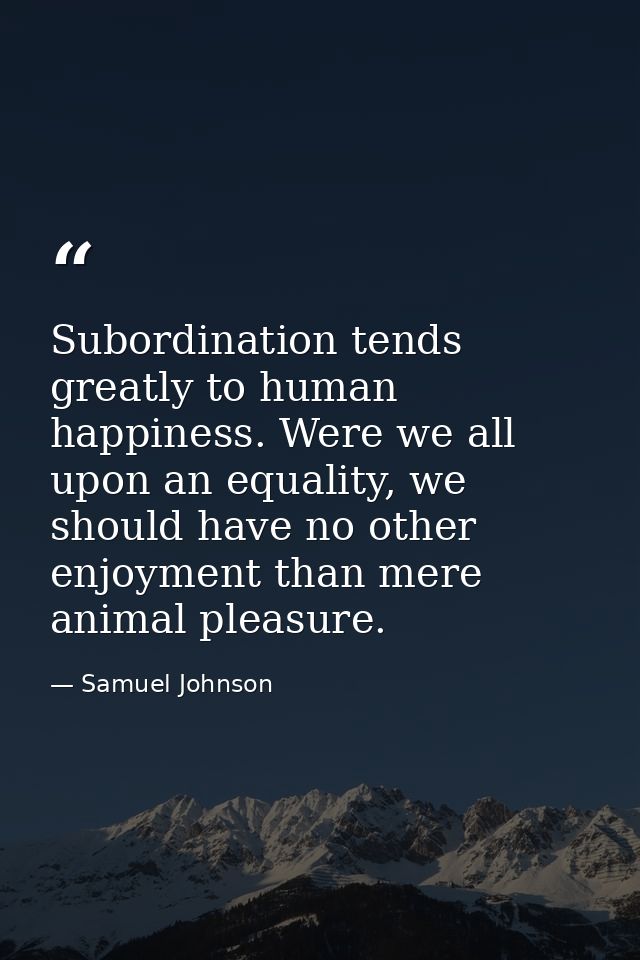Subordination tends greatly to human happiness. Were we all upon an equality, we should have no other enjoyment than mer — Samuel Johnson