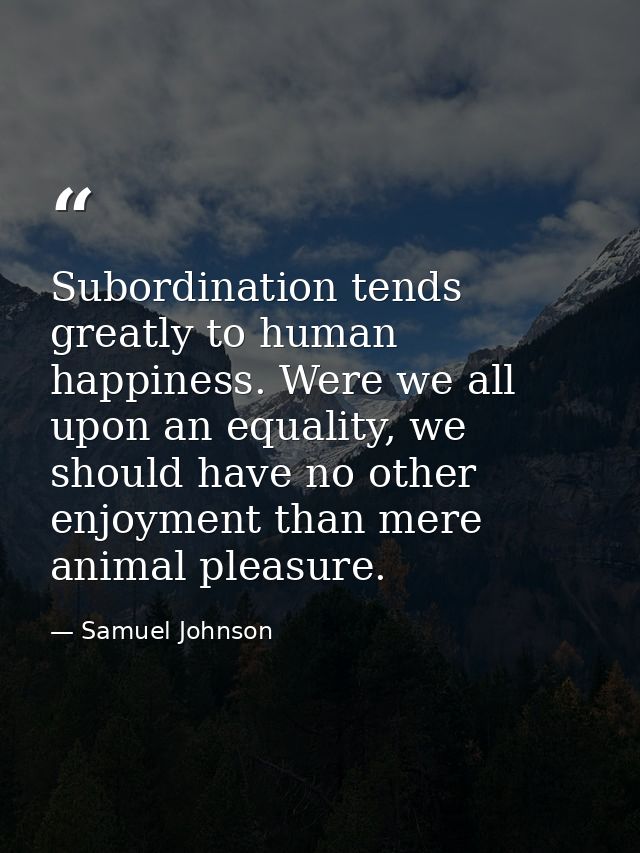 Subordination tends greatly to human happiness. Were we all upon an equality, we should have no other enjoyment than mer — Samuel Johnson