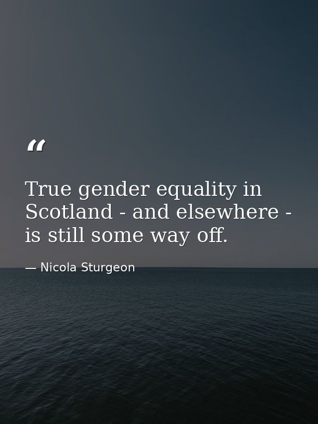 True gender equality in Scotland - and elsewhere - is still some way off. — Nicola Sturgeon