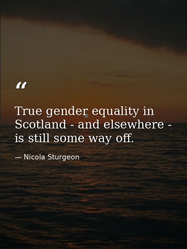 True gender equality in Scotland - and elsewhere - is still some way off. — Nicola Sturgeon
