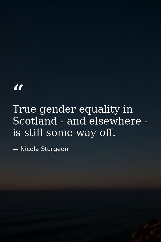 True gender equality in Scotland - and elsewhere - is still some way off. — Nicola Sturgeon