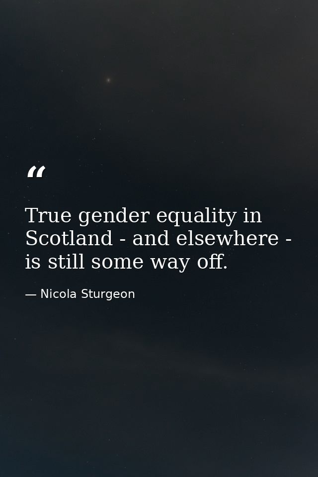 True gender equality in Scotland - and elsewhere - is still some way off. — Nicola Sturgeon
