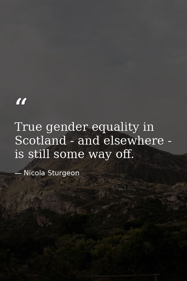 True gender equality in Scotland - and elsewhere - is still some way off. — Nicola Sturgeon