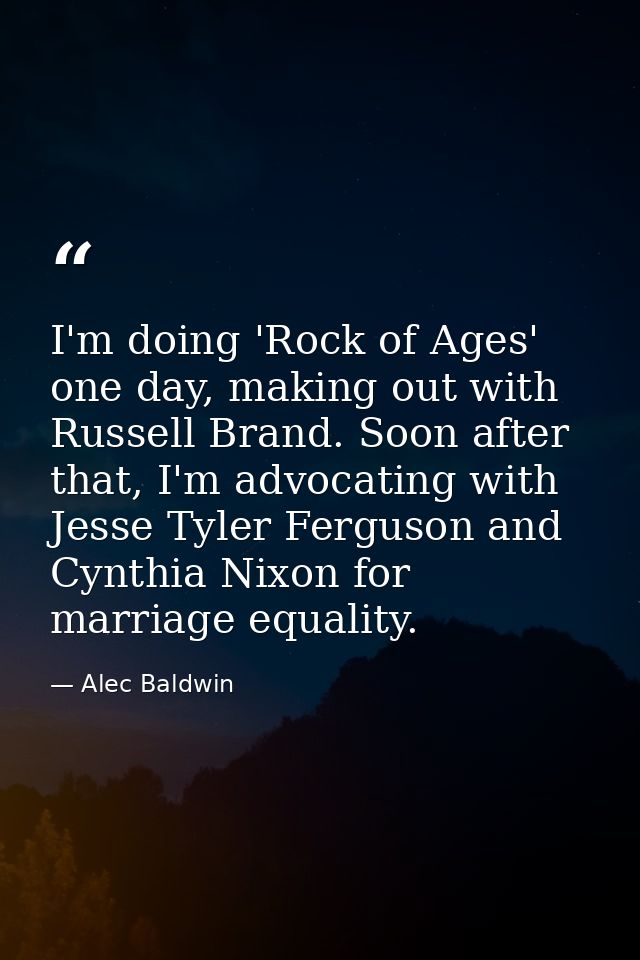 I'm doing 'Rock of Ages' one day, making out with Russell Brand. Soon after that, I'm advocating with Jesse Tyler Fergus — Alec Baldwin