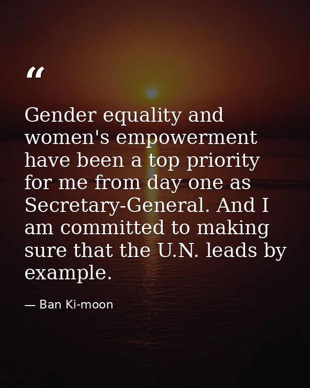 Gender equality and women's empowerment have been a top priority for me from day one as Secretary-General. And I am comm — Ban Ki-moon