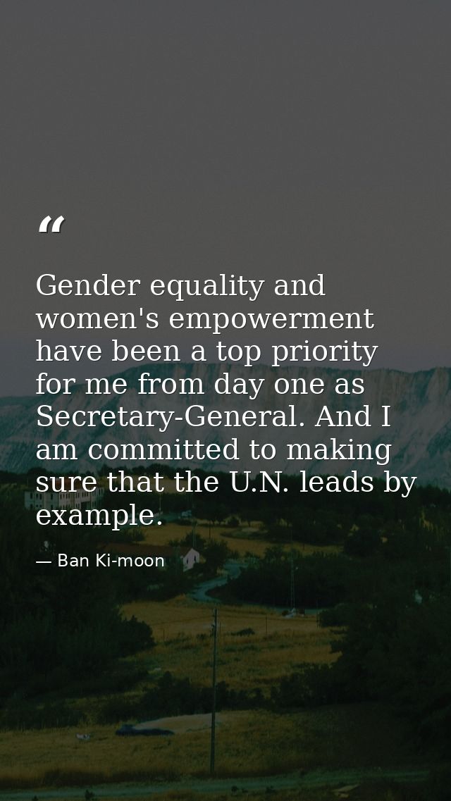 Gender equality and women's empowerment have been a top priority for me from day one as Secretary-General. And I am comm — Ban Ki-moon