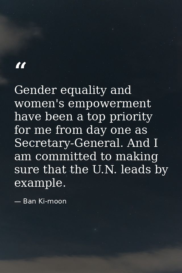 Gender equality and women's empowerment have been a top priority for me from day one as Secretary-General. And I am comm — Ban Ki-moon