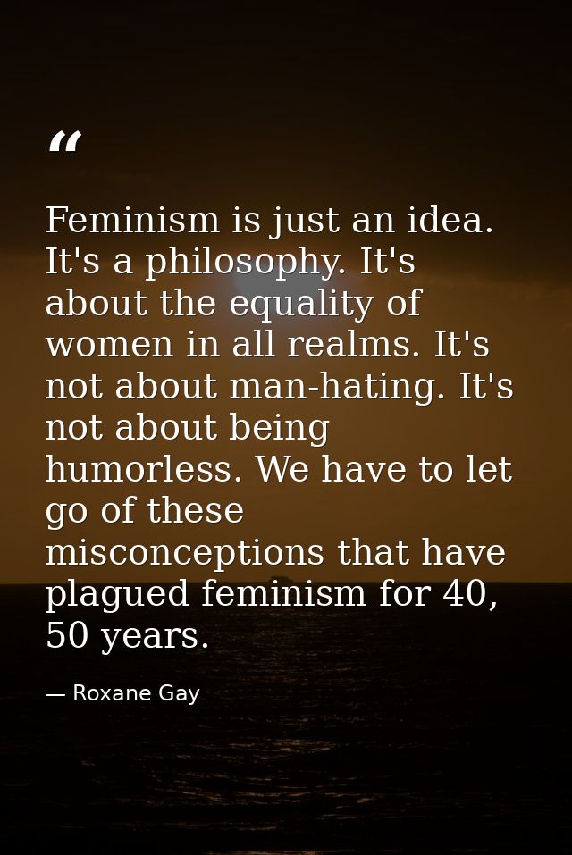 Feminism is just an idea. It's a philosophy. It's about the equality of women in all realms. It's not about man-hating.  — Roxane Gay