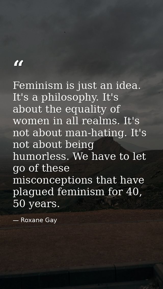 Feminism is just an idea. It's a philosophy. It's about the equality of women in all realms. It's not about man-hating.  — Roxane Gay
