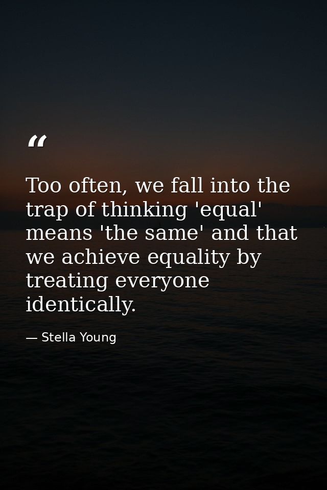 Too often, we fall into the trap of thinking 'equal' means 'the same' and that we achieve equality by treating everyone  — Stella Young