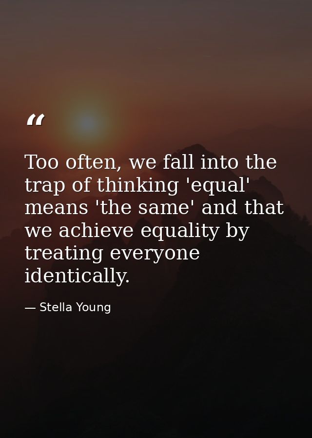 Too often, we fall into the trap of thinking 'equal' means 'the same' and that we achieve equality by treating everyone  — Stella Young