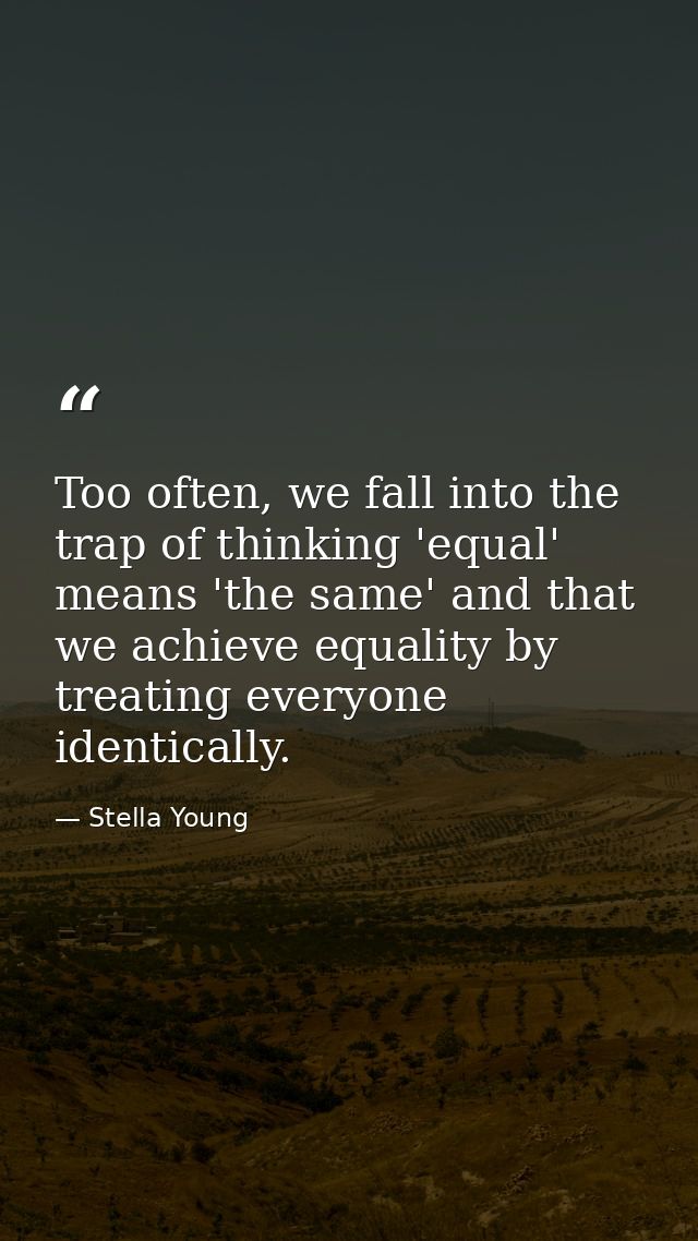 Too often, we fall into the trap of thinking 'equal' means 'the same' and that we achieve equality by treating everyone  — Stella Young