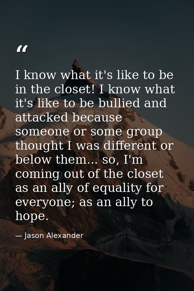 I know what it's like to be in the closet! I know what it's like to be bullied and attacked because someone or some grou — Jason Alexander