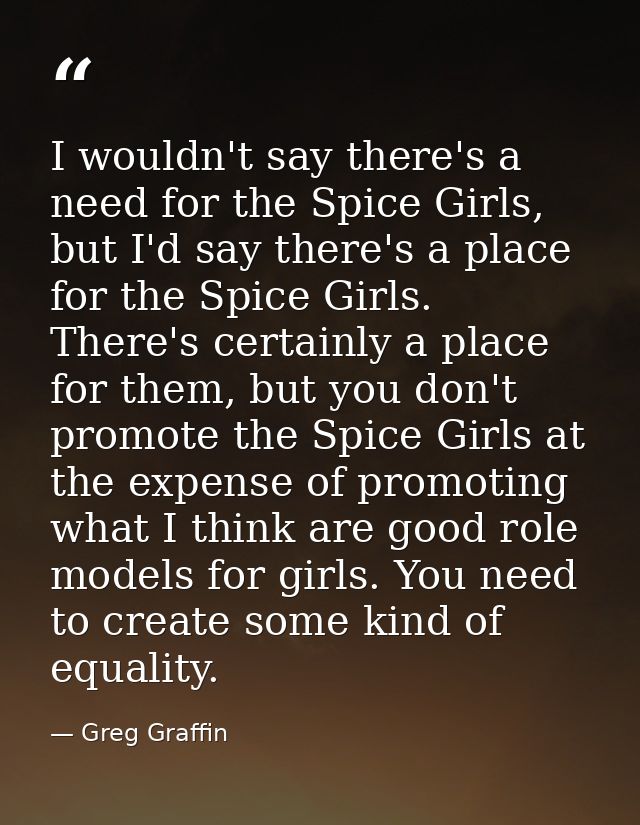 I wouldn't say there's a need for the Spice Girls, but I'd say there's a place for the Spice Girls. There's certainly a  — Greg Graffin