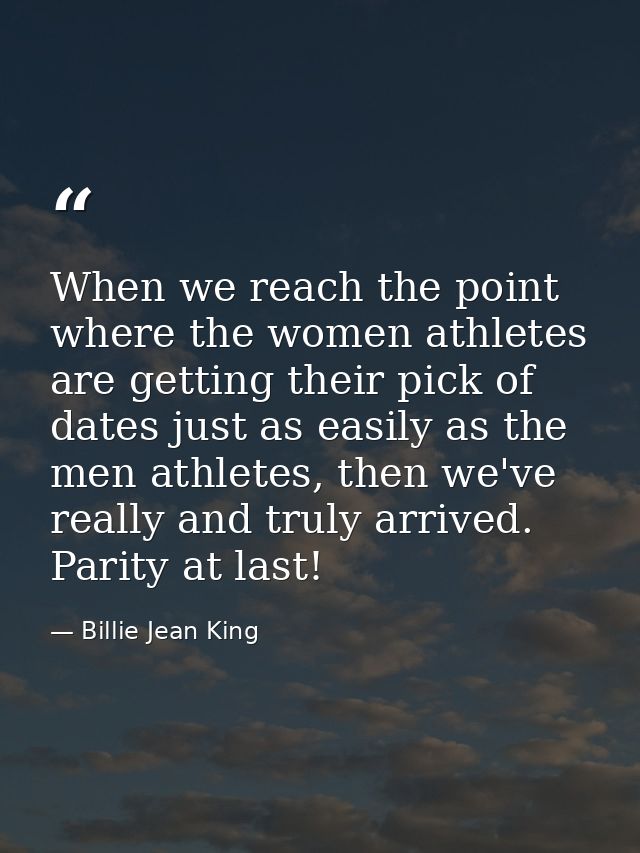 When we reach the point where the women athletes are getting their pick of dates just as easily as the men athletes, the — Billie Jean King