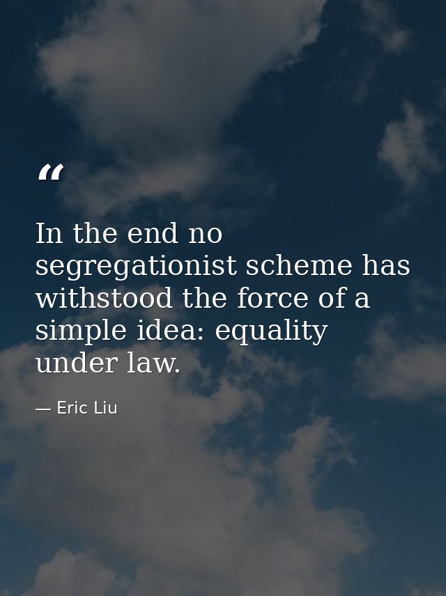 In the end no segregationist scheme has withstood the force of a simple idea: equality under law. — Eric Liu