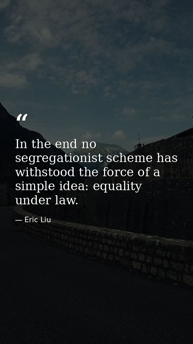 In the end no segregationist scheme has withstood the force of a simple idea: equality under law. — Eric Liu