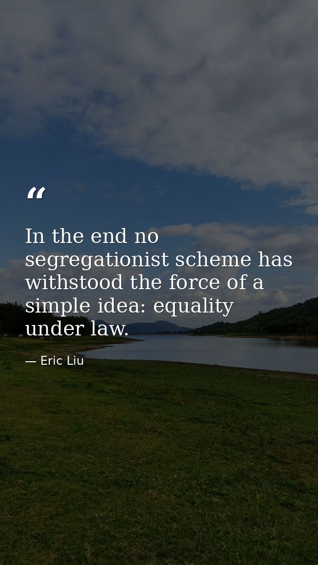 In the end no segregationist scheme has withstood the force of a simple idea: equality under law. — Eric Liu