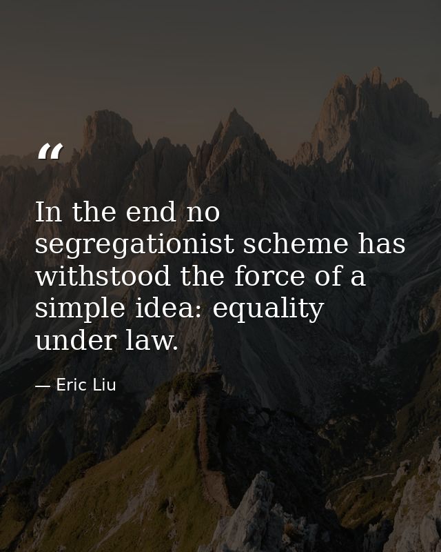 In the end no segregationist scheme has withstood the force of a simple idea: equality under law. — Eric Liu