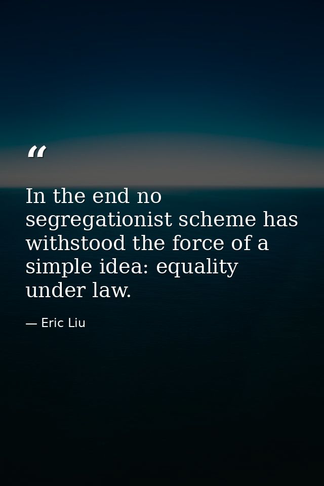In the end no segregationist scheme has withstood the force of a simple idea: equality under law. — Eric Liu