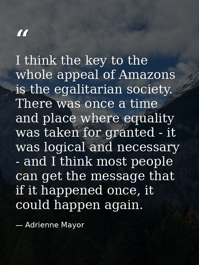 I think the key to the whole appeal of Amazons is the egalitarian society. There was once a time and place where equalit — Adrienne Mayor