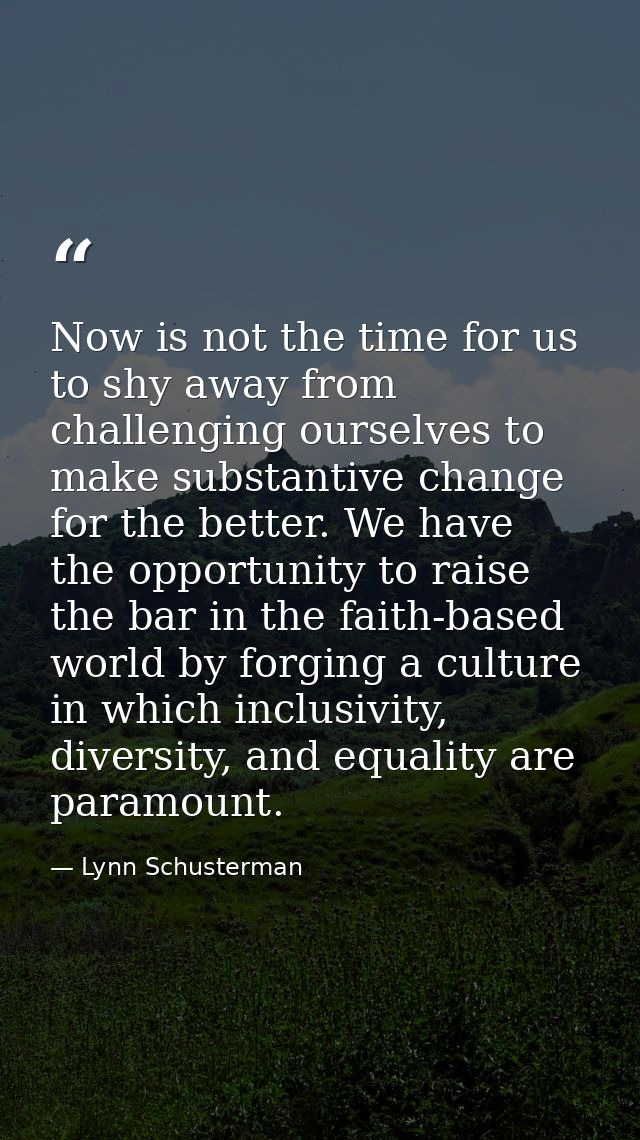 Now is not the time for us to shy away from challenging ourselves to make substantive change for the better. We have the — Lynn Schusterman