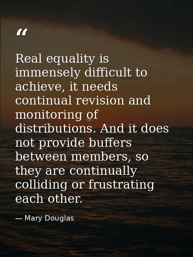 Real equality is immensely difficult to achieve, it needs continual revision and monitoring of distributions. And it doe — Mary Douglas