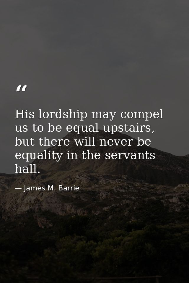 His lordship may compel us to be equal upstairs, but there will never be equality in the servants hall. — James M. Barrie