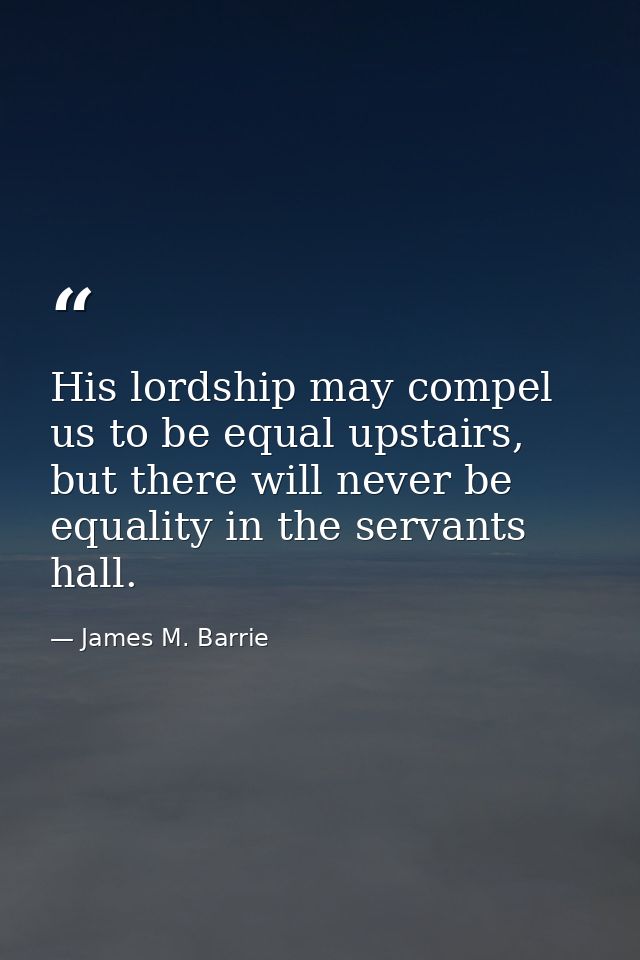 His lordship may compel us to be equal upstairs, but there will never be equality in the servants hall. — James M. Barrie