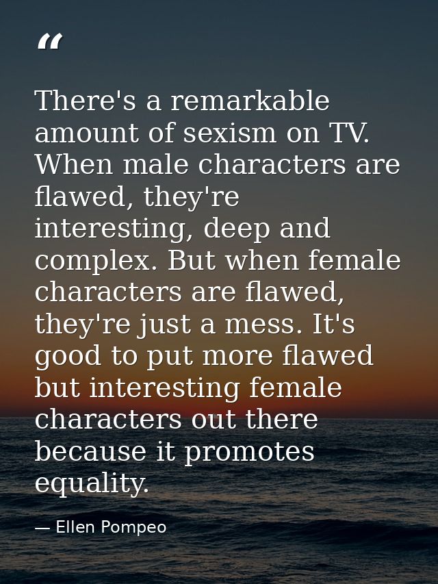There's a remarkable amount of sexism on TV. When male characters are flawed, they're interesting, deep and complex. But — Ellen Pompeo