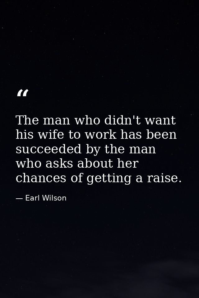 The man who didn't want his wife to work has been succeeded by the man who asks about her chances of getting a raise. — Earl Wilson
