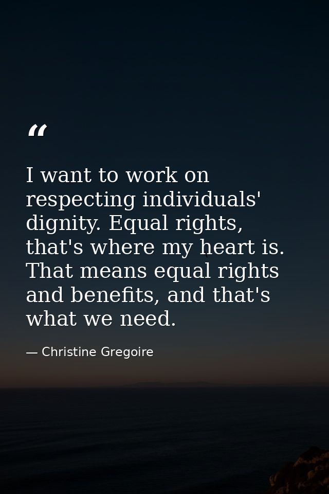 I want to work on respecting individuals' dignity. Equal rights, that's where my heart is. That means equal rights and b — Christine Gregoire
