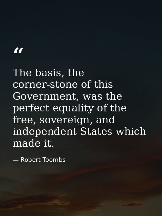 The basis, the corner-stone of this Government, was the perfect equality of the free, sovereign, and independent States  — Robert Toombs