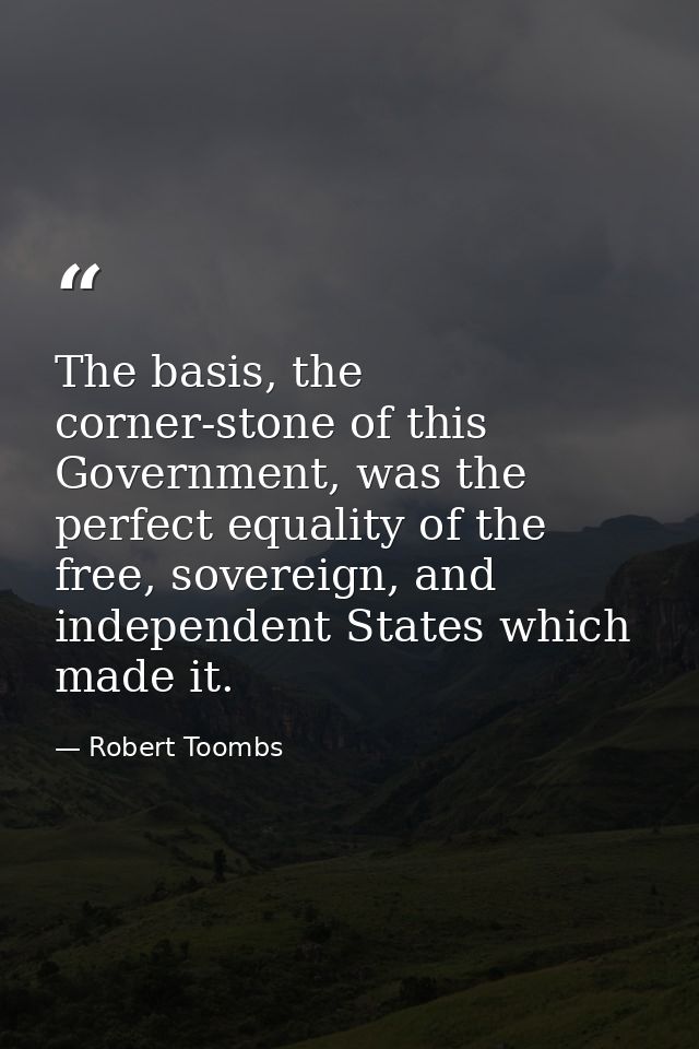 The basis, the corner-stone of this Government, was the perfect equality of the free, sovereign, and independent States  — Robert Toombs