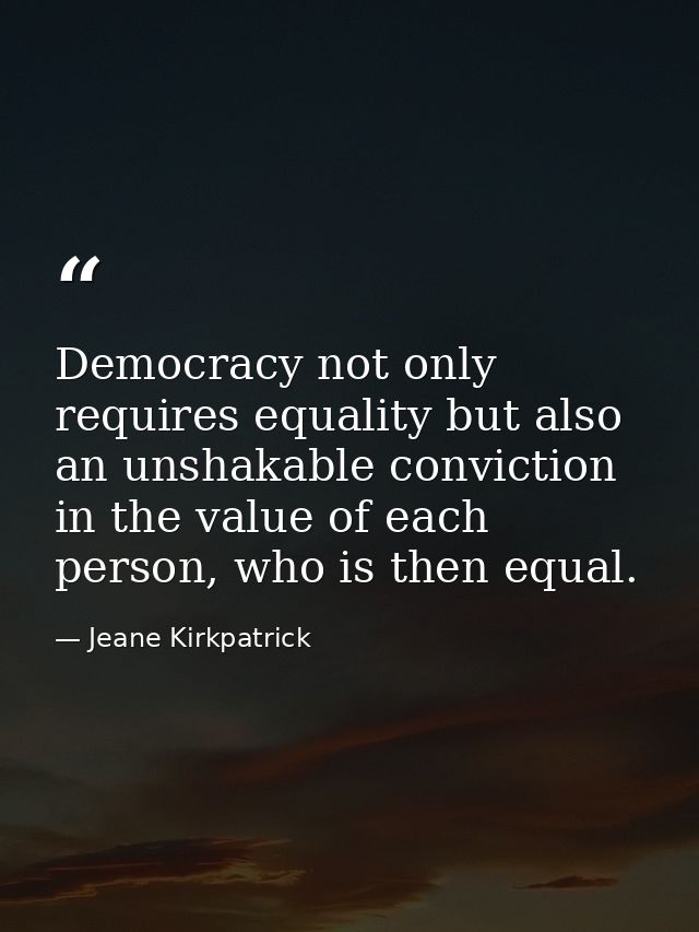 Democracy not only requires equality but also an unshakable conviction in the value of each person, who is then equal. — Jeane Kirkpatrick