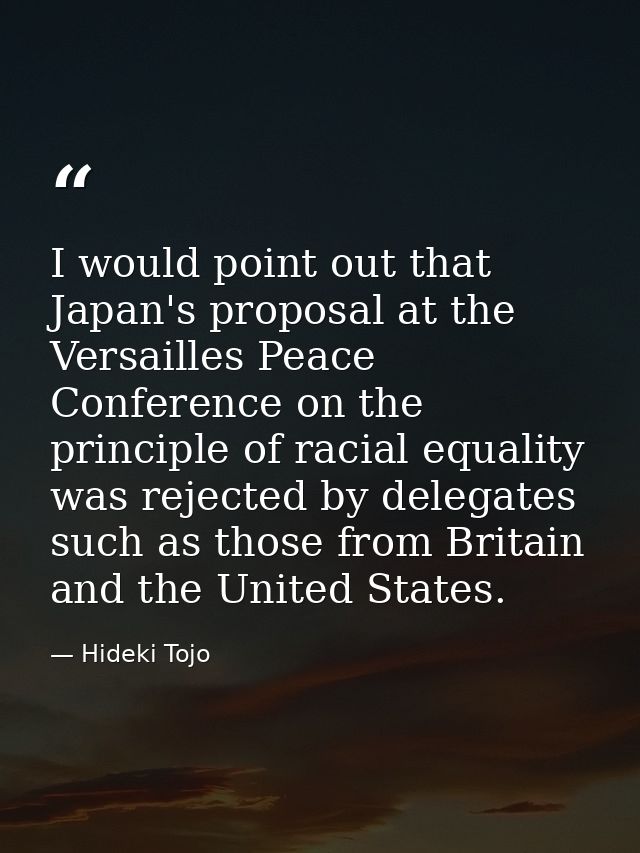 I would point out that Japan's proposal at the Versailles Peace Conference on the principle of racial equality was rejec — Hideki Tojo