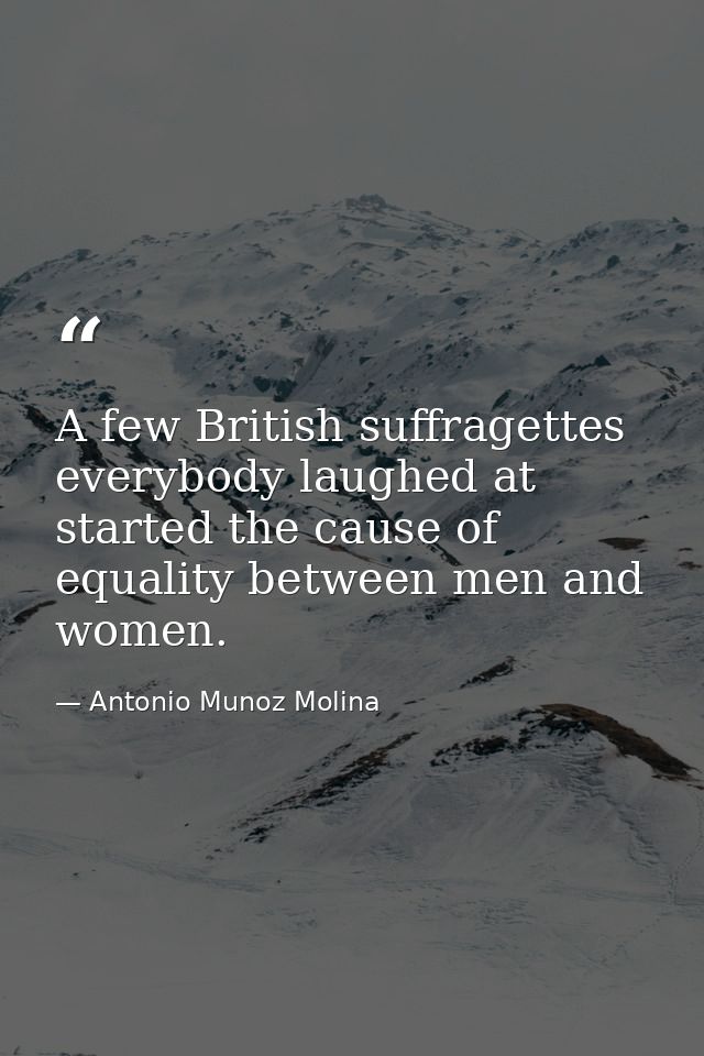 A few British suffragettes everybody laughed at started the cause of equality between men and women. — Antonio Munoz Molina