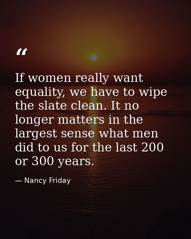 If women really want equality, we have to wipe the slate clean. It no longer matters in the largest sense what men did t — Nancy Friday