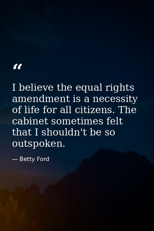 I believe the equal rights amendment is a necessity of life for all citizens. The cabinet sometimes felt that I shouldn' — Betty Ford