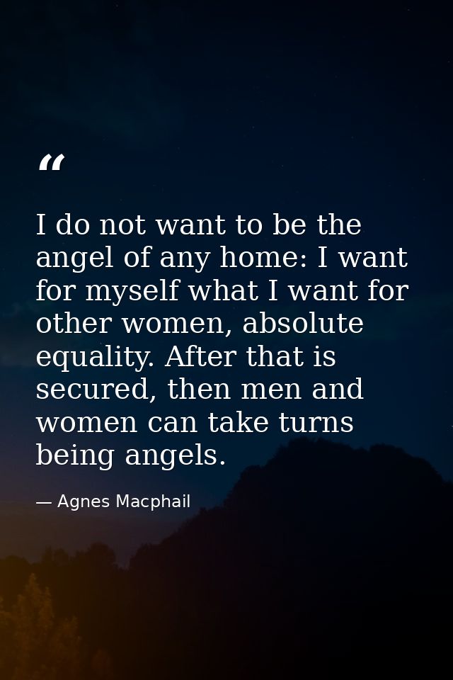 I do not want to be the angel of any home: I want for myself what I want for other women, absolute equality. After that  — Agnes Macphail