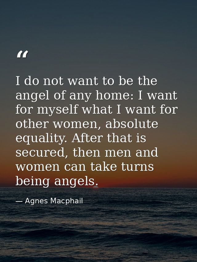 I do not want to be the angel of any home: I want for myself what I want for other women, absolute equality. After that  — Agnes Macphail