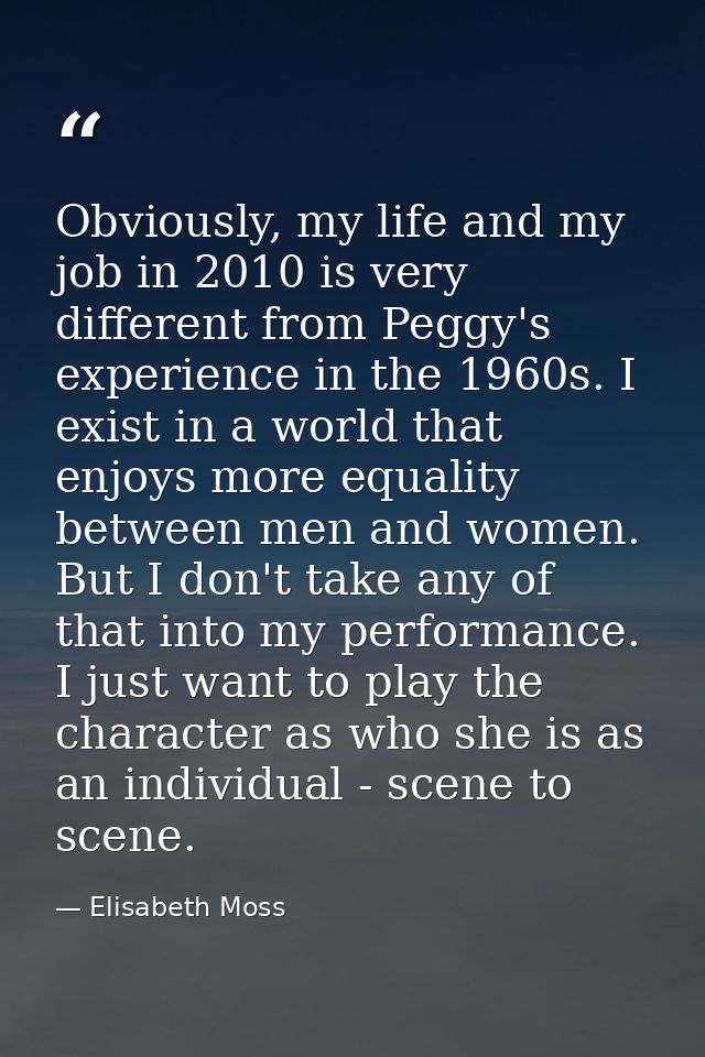 Obviously, my life and my job in 2010 is very different from Peggy's experience in the 1960s. I exist in a world that en — Elisabeth Moss