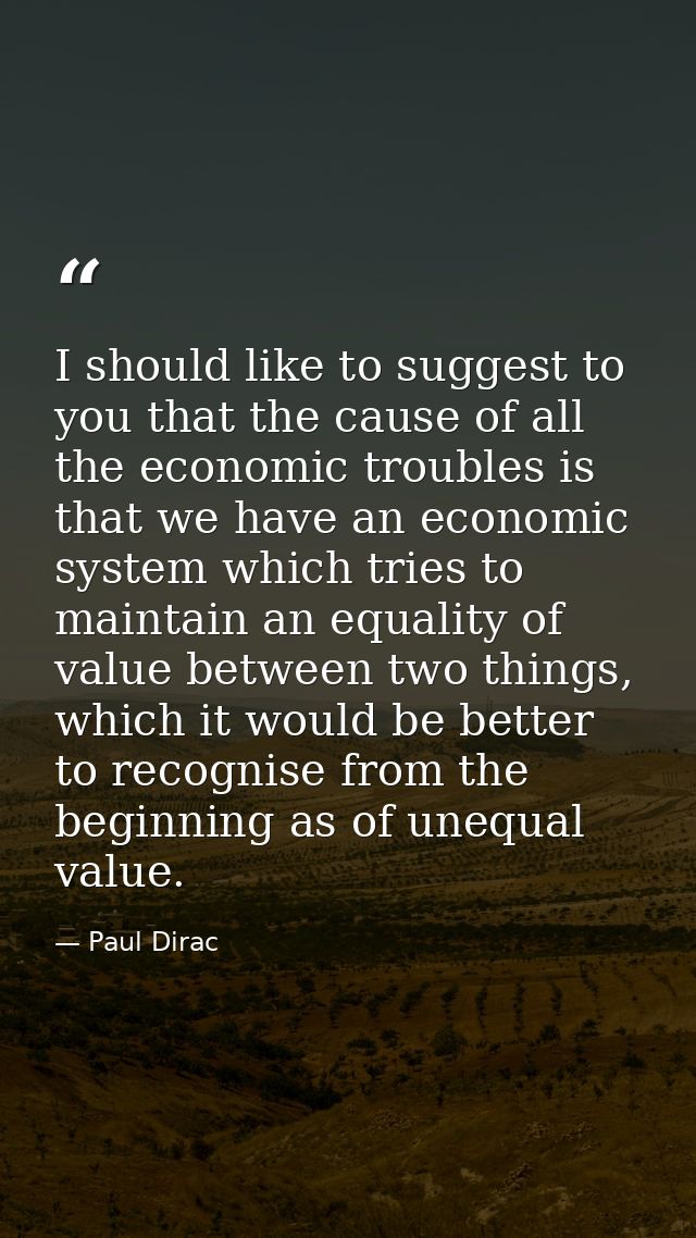 I should like to suggest to you that the cause of all the economic troubles is that we have an economic system which tri — Paul Dirac