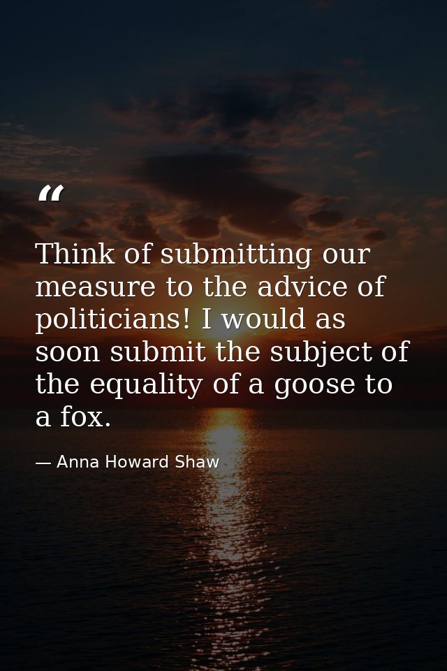 Think of submitting our measure to the advice of politicians! I would as soon submit the subject of the equality of a go — Anna Howard Shaw