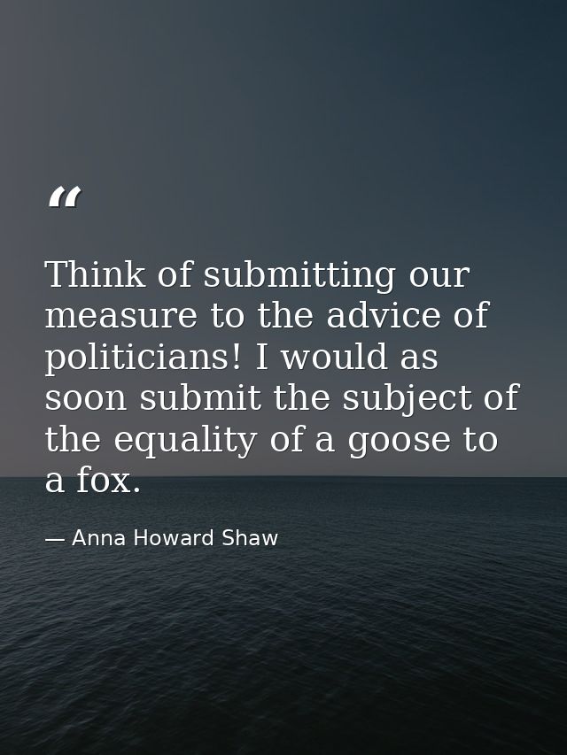 Think of submitting our measure to the advice of politicians! I would as soon submit the subject of the equality of a go — Anna Howard Shaw
