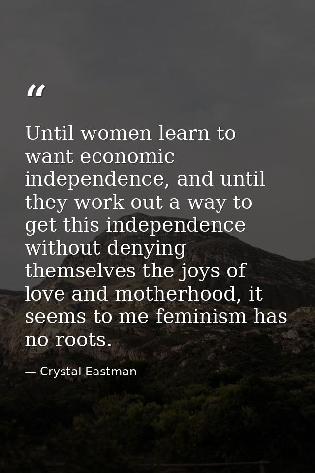 Until women learn to want economic independence, and until they work out a way to get this independence without denying  — Crystal Eastman