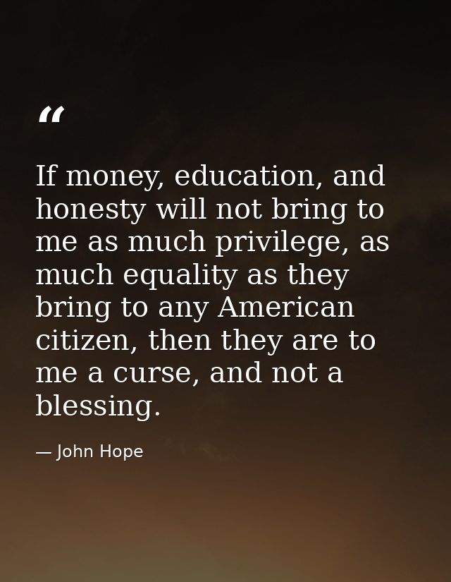If money, education, and honesty will not bring to me as much privilege, as much equality as they bring to any American  — John Hope