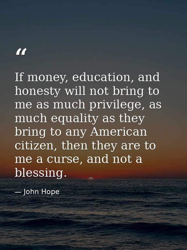 If money, education, and honesty will not bring to me as much privilege, as much equality as they bring to any American  — John Hope