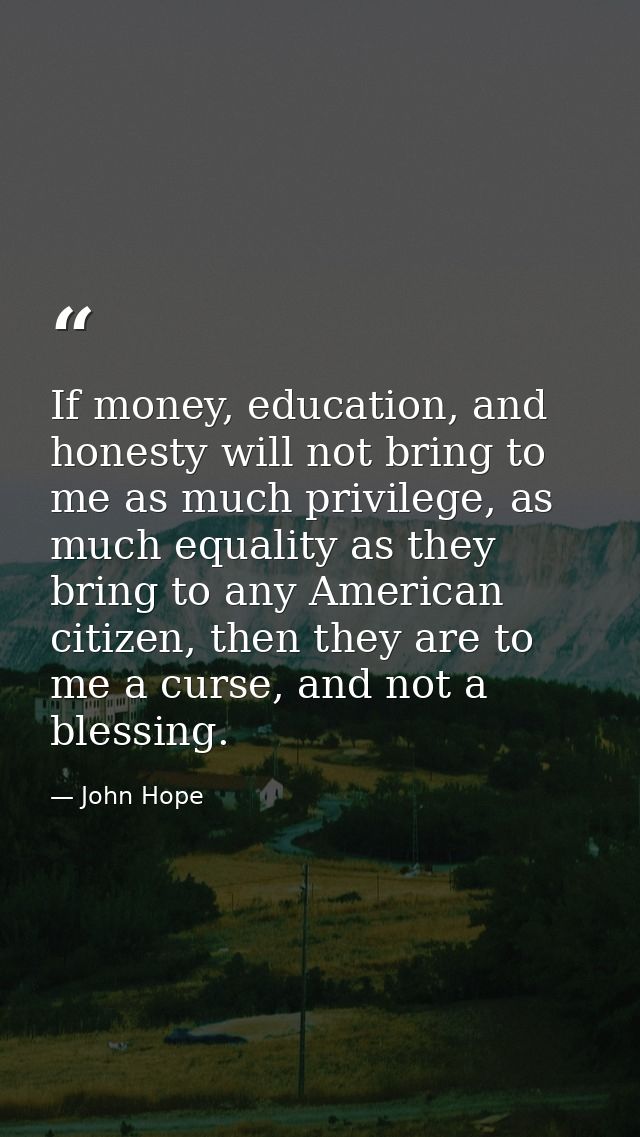 If money, education, and honesty will not bring to me as much privilege, as much equality as they bring to any American  — John Hope
