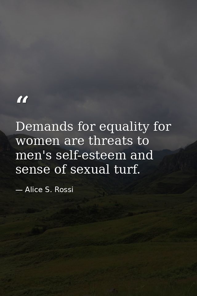 Demands for equality for women are threats to men's self-esteem and sense of sexual turf. — Alice S. Rossi